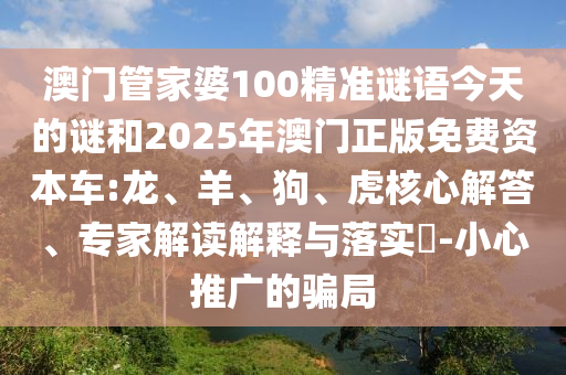 澳門管家婆100精準謎語今天的謎和2025年澳門正版免費資本車:龍、羊、狗、虎核心解答、專家解讀解釋與落實?-小心推廣的騙局